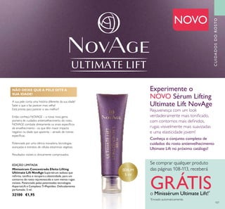 107
CUIDADOSDOROSTO
SÉRUM
5 ml
A sua pele conta uma história diferente da sua idade?
Sabe o que a faz parecer mais velha?
Está pronta para parecer o seu melhor?
Então conheça NOVAGE – a nossa nova gama
pioneira de cuidados antienvelhecimento do rosto.
NOVAGE combate diretamente os sinais especíﬁcos
de envelhecimento - os que têm maior impacto
negativo na idade que aparenta – através de rotinas
especíﬁcas.
Potenciada por uma ciência inovadora, tecnologias
avançadas e extratos de células estaminais vegetais.
Resultados visíveis e clinicamente comprovados.
Minissérum Concentrado Efeito Lifting
Ultimate Lift NovAge Supersérum sedoso que
reﬁrma, toniﬁca e recupera a elasticidade, para um
contorno de rosto rejuvenescido e com menos rugas
visíveis. Potenciado pelas patenteadas tecnologias
AspartoLift e Complexo TriPeptídeo. Delicadamente
perfumado. 5 ml.
32100 €1,95
NOVO
Experimente o
NOVO Sérum Lifting
Ultimate Lift NovAge
Rejuvenesça com um look
verdadeiramente mais toniﬁcado,
com contornos mais deﬁnidos,
rugas visivelmente mais suavizadas
e uma elasticidade jovem!
Conheça o conjunto completo de
cuidados do rosto antienvelhecimento
Ultimate Lift no próximo catálogo!
NÃO DEIXE QUE A PELE DITE A
SUA IDADE!
Se comprar qualquer produto
das páginas 108-113, receberá
GRÁTISo Minissérum Ultimate Lift!*
*
Enviado automaticamente.
EDIÇÃO LIMITADA
 