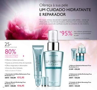 108
25+
Para todos os tipos de pele
ቢ Iluminador de Olhos Refrescante True
Perfection 15 ml.
30874 €22,00 €12,95
ብ Hidratante de Dia Perfecting True
Perfection 50 ml.
30871 €28,00
ቦ Cuidado de Noite Renewing True
Perfection 50 ml.
30872 €28,00
▪ Olheiras e bolsas atenuadas
▪ Suaviza as primeiras linhas de expressão
▪ Olhos revigorados e descansados
▪ Zona dos olhos hidratada
*
Testado num painel de 70 mulheres
80%conﬁrmam Refresca
e desincha os olhos*
Os nossos cientistas descobriram o segredo para a pele perfeita – extrato de
Albízia Julibrissin. Esta fórmula inovadora uniformiza o tom e textura da pele,
preservando a juventude e perfeição da pele nas condições da vida moderna.
ቤ Máscara Esfoliante Renewal True
Perfection 50 ml.
31309 €20,00
ባ Sérum Miracle Perfecting True
Perfection 30 ml.
30873 €28,00 €16,95
95%
das mulheres apresentaram
melhorias na luminosidade
da pele*
*
Avaliação clínica em 22 mulheres
ቢ
ባ
ቤ
ብ
ቦ
Ofereça à sua pele
UM CUIDADO HIDRATANTE
E REPARADOR
 