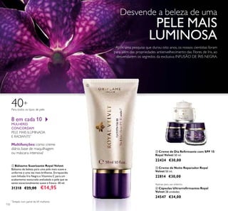 110
8 em cada 10
MULHERES
CONCORDAM
PELE MAIS ILUMINADA
E RADIANTE*
Multifunções: como creme
diário, base de maquilhagem
ou máscara intensiva!
ቢ Bálsamo Suavizante Royal Velvet
Bálsamo de beleza para uma pele mais suave e
uniforme e uma tez mais brilhante. Enriquecido
com Infusão Íris Negra e Vitamina C para um
acabamento texturado aveludado e pele que se
sente excecionalmente suave e fresco. 30 ml.
31318 €25,00 €14,95
ባ Creme de Dia Reﬁrmante com SPF 15
Royal Velvet 50 ml.
22424 €30,00
ቤ Creme de Noite Reparador Royal
Velvet 50 ml.
22814 €30,00
ብ Cápsulas Ultrarreﬁrmantes Royal
Velvet 28 unidades
24547 €34,00
Para todos os tipos de pele
40+
Apenas para uso externo.
ቢ
ባ
ቤ
ብ
*
Testado num painel de 69 mulheres
Desvende a beleza de uma
PELE MAIS
LUMINOSA
Após uma pesquisa que durou oito anos, os nossos cientistas foram
para além das propriedades antienvelhecimento das Flores de Iris, ao
desvendarem os segredos da exclusiva INFUSÃO DE ÍRIS NEGRA.
 