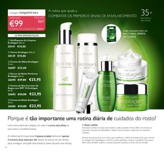 ቢ ባ
ቤ ብ
ቦ
ቧ
112
ቤ Creme de Olhos Ecollagen
15 ml.
26687 €23,00
ቧ Creme de Noite Ecollagen
50 ml.
26686 €34,00 €23,95
ብ Sérum de Noite Perfector
Ecollagen 30 ml.
26690 €37,00 €25,95
ባ Tónico Ecollagen 200 ml.
30139 €19,00
ቢ Gel/Espuma de Limpeza
Ecollagen 200 ml.
30141 €19,00
POUPE
€67!
Ecollagen CONJUNTO DE 6
APENAS
ቦ Creme de Dia Corretor de
Rugas com SPF 15 Ecollagen
50 ml.
26685 €34,00 €23,95
Porque é tão importante uma rotina diária de cuidados do rosto?
Uma rotina diária de cuidados do rosto é a arma mais eﬁcaz na
luta contra o envelhecimento.
A melhor parte é que estes 4 passos simples demoram apenas
2 minutos,duas vezes por dia. Invista um pouco do seu tempo
para conseguir uma pele mais bonita e jovem durante mais tempo.
1º PASSO. LIMPAR
A limpeza correta é a chave para manter a pele saudável e fresca.Além de remover as
impurezas, excesso de oleosidade e células mortas, prepara a pele para os restantes
cuidados.
Sempre que possivel, use um tónico para melhorar o efeito da limpeza. Esta ação remove
os vestígios de maquilhagem e toniﬁca a pele, ajudando a reduzir a aparência dos poros.
Além disso, também acalma e suaviza, enquanto equilibra os níveis de pH da pele.
35+
Para todos os
tipos de pele
A rotina que ajuda a
COMBATER OS PRIMEIROS SINAIS DE ENVELHECIMENTO
Cada conjunto inclui um
SACO PARA OFERTA
EXCLUSIVO
€99
ÚLTIMA APRESENTAÇÃO
CÓDIGO DE CONJUNTO: 476911
 
