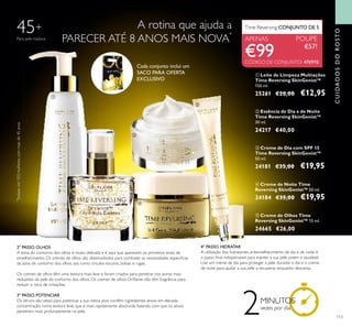 113
ቦ Creme de Olhos Time
Reversing SkinGenist™ 15 ml.
24665 €26,00
ቢ Leite de Limpeza Multiações
Time Reversing SkinGenist™
150 ml.
25261 €20,00 €12,95
ብ Creme de Noite Time
Reversing SkinGenist™ 50 ml.
24184 €35,00 €19,95
ቤ Creme de Dia com SPF 15
Time Reversing SkinGenist™
50 ml.
24181 €35,00 €19,95
Time Reversing CONJUNTO DE 5
APENAS POUPE
€57!
ባ Essência de Dia e de Noite
Time Reversing SkinGenist™
30 ml.
24217 €40,00
A rotina que ajuda a
PARECER ATÉ 8 ANOS MAIS NOVA
*
2º PASSO. OLHOS
A zona do contorno dos olhos é muito delicada e é aqui que aparecem os primeiros sinais de
envelhecimento. Os cremes de olhos são desenvolvidos para combater as necessidades especiﬁcas
da zona de contorno dos olhos, tais como círculos escuros, bolsas e rugas.
Os cremes de olhos têm uma textura mais leve e foram criados para penetrar nos poros mais
reduzidos da pele do contorno dos olhos. Os cremes de olhos Oriﬂame não têm fragrância para
reduzir o risco de irritações.
3º PASSO. POTENCIAR
Os séruns são ideais para potenciar a sua rotina, pois contêm ingredientes ativos em elevada
concentração, numa textura leve, que é mais rapidamente absorvida, fazendo com que os ativos
penetrem mais profundamente na pele.
4º PASSO. HIDRATAR
A utilização dos hidratantes antienvelhecimento de dia e de noite é
o passo ﬁnal indispensável para manter a sua pele jovem e saudável.
Use um creme de dia para proteger a pele durante o dia e o creme
de noite para ajudar a sua pele a recuperar enquanto descansa.
45+
*
Testadoem103mulherescommaisde45anos.
2MINUTOS
vezes por dia
ቢ
ባ
ቤ
ብ
ቦ
Para pele madura
Cada conjunto inclui um
SACO PARA OFERTA
EXCLUSIVO
€99
CUIDADOSDOROSTO
CÓDIGO DE CONJUNTO: 476910
 