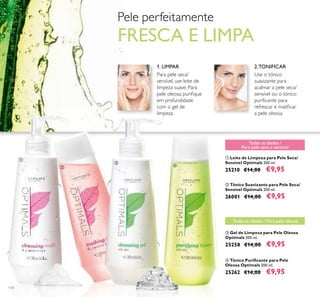 114
ቢ Leite de Limpeza para Pele Seca/
Sensível Optimals 200 ml.
25210 €14,00 €9,95
ቤ Gel de Limpeza para Pele Oleosa
Optimals 200 ml.
25258 €14,00 €9,95
ብ Tónico Puriﬁcante para Pele
Oleosa Optimals 200 ml.
25262 €14,00 €9,95
ባ Tónico Suavizante para Pele Seca/
Sensível Optimals 200 ml.
26001 €14,00 €9,95
1. LIMPAR 2.TONIFICAR
Para pele seca/
sensível, use leite de
limpeza suave. Para
pele oleosa, puriﬁque
em profundidade
com o gel de
limpeza.
Use o tónico
suavizante para
acalmar a pele seca/
sensível ou o tónico
puriﬁcante para
refrescar e matiﬁcar
a pele oleosa.
Todas as idades / Para pele oleosa
ቢ
ባ
ቤ
ብ
Pele perfeitamente
FRESCA E LIMPA
Todas as idades /
Para pele seca e sensível
 