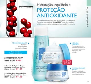 115
ባ Creme de Dia Optimals Oxygen
Boost para Pele Normal/Mista 50 ml.
25196 €25,00 €11,95
ቤ Creme de Noite Optimals Oxygen
Boost para Pele Normal/Mista 50 ml.
25197 €25,00 €11,95
ቢ Tónico Equilibrante para Pele
Normal/Mista Optimals 200 ml.
26000 €14,00 €9,95
RECUPERA DURANTE
A NOITE
Restaura a hidratação e
frescura, enquanto oferece
proteção antioxidante
EQUILIBRA
E PROTEGE
Protege a pele contra
agressões ambientais, tais
como danos provocados
pelos raios UV e
poluiçãoTodas as idades /
Para pele normal/mista
Descubra a linha Optimals para 3X mais proteção antioxidante!
Com ativo patenteado LINGON 50:50TM
, neutraliza os efeitos
oxidativos do stress, tornando a pele mais saudável e resistente.
ቢ
ቤ
CUIDADOSDOROSTO
ባ
TÓNICO EQUILIBRANTE
Remove a
maquilhagem e
restaura o equilíbrio
+de 50%
DESCONTO
Hidratação, equilíbrio e
PROTEÇÃO
ANTIOXIDANTE
 
