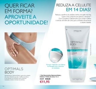 116
ቢ Gel Anticelulite Optimals Body -
Cafeína + Folha de Lótus 150 ml.
31317 €20,00
€11,95
Apresentamos Optimals Body: a gama de cuidados
de corpo eﬁciente que alia o melhor da ciência
e da natureza nos produtos que combinam
resultados visíveis e mimam os sentidos.
REDUZA A CELULITE
Reduza a aparência da celulite e tenha uma pele mais lisa,
suave e mais uniforme, em apenas 2 semanas**
!
Com Complexo CelluSmooth, que contém Cafeína
e extrato de Folha de Lótus, para combater eﬁcazmente
a celulite rebelde.
Fórmula + Aplicador com Esferas
de Massagem para maximizar
os resultados
ቢ
QUER FICAR
EM FORMA?
**
Testadoem64mulheres
 