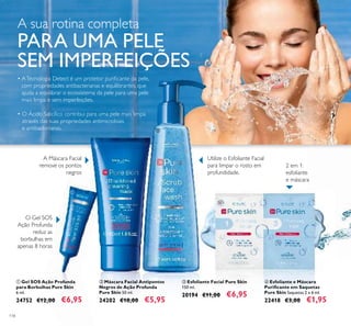 118
ቤ Esfoliante Facial Pure Skin
150 ml.
20194 €11,00 €6,95
ብ Esfoliante e Máscara
Puriﬁcante em Saquetas
Pure Skin Saquetas 2 x 6 ml.
22418 €3,00 €1,95
ባ Máscara Facial Antipontos
Negros de Ação Profunda
Pure Skin 50 ml.
24202 €10,00 €5,95
ቢ Gel SOS Ação Profunda
para Borbulhas Pure Skin
6 ml.
24752 €12,00 €6,95
O Gel SOS
Ação Profunda
reduz as
borbulhas em
apenas 8 horas
Utilize o Esfoliante Facial
para limpar o rosto em
profundidade.
2 em 1:
esfoliante
e máscara
A Máscara Facial
remove os pontos
negros
• ATecnologia Detect é um protetor puriﬁcante da pele,
com propriedades antibacterianas e equilibrantes, que
ajuda a equilibrar o ecossistema da pele para uma pele
mais limpa e sem imperfeições.
• O Ácido Salicílico contribui para uma pele mais limpa
através das suas propriedades antimicrobiais
e antibacterianas.
ቢ
ባ
ቤ
ብ
A sua rotina completa
PARA UMA PELE
SEM IMPERFEIÇÕES
 