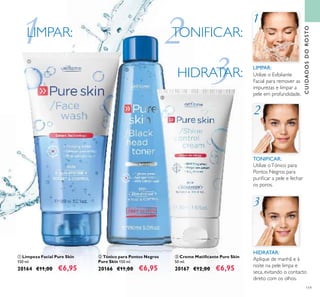 119
Utilize oTónico para
Pontos Negros para
puriﬁcar a pele e fechar
os poros.
TONIFICAR:
TONIFICAR:
HIDRATAR:
HIDRATAR:
Aplique de manhã e à
noite na pele limpa e
seca, evitando o contacto
direto com os olhos.
Utilize o Esfoliante
Facial para remover as
impurezas e limpar a
pele em profundidade.
LIMPAR:
LIMPAR:
ቤ Creme Matiﬁcante Pure Skin
50 ml.
20167 €12,00 €6,95
ባ Tónico para Pontos Negros
Pure Skin 150 ml.
20166 €11,00 €6,95
ቢ Limpeza Facial Pure Skin
150 ml.
20164 €11,00 €6,95
3HIDRATAR:HIDRATAR:HIDRATAR:HIDRATAR:
3
1LIMPAR:LIMP
1
2TONIFICAR:TONIFICTONIFICTONIFICAR:
2
ቢ
ባ
ቤ
CUIDADOSDOROSTO
 