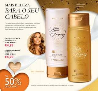 Nutre e desembaraça*
ባ Champô Milk & Honey
Gold 200 ml.
31708 €10,00
€4,95
ቢ Condicionador Milk &
Honey Gold 200 ml.
31709 €10,00
€4,95
CUIDADOS
CAPILARES
Cuidados capilares luxuosos e intensamente nutritivos,
com extratos naturais de leite e mel de origem
biológica, que hidrata e nutre o cabelo, para que
ﬁque naturalmente brilhante.
MAIS BELEZA
PARA O SEU
CABELO
Limpa e nutre
suavemente*
+de
50%DESCONTO
122
*
Testado em consumidores que usam o Champô e Condicionador Milk & Honey em conjunto
ቢ
ባ
 