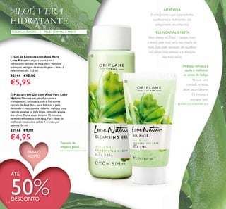 ቢ Gel de Limpeza com Aloé Vera
Love Nature Limpeza suave com o
refrescante extrato de Aloé Vera. Remove
quaisquer vestígios de maquilhagem e deixa a
pele refrescada. 150 ml.
30144 €12,00
€5,95
ባ Máscara em Gel com Aloé Vera Love
Nature Máscara em gel refrescante e
transparente, formulada com o hidratante
extrato de Aloé Vera, para hidratar a pele,
deixando-a mais suave e radiante. Aplique uma
camada espessa na pele limpa, evitando a zona
dos olhos. Deixe atuar durante 10 minutos,
termine removendo com água. Para obter os
melhores resultados, utilize 1-2 vezes por
semana. 50 ml.
30148 €9,00
€4,95
PELE NORMAL E MISTATODASAS IDADES
ALOÉ VERA
HIDRATANTE
ALOÉVERA
É uma planta cujas propriedades
equilibrantes e hidratantes são
sobejamente reconhecidas.
PELE NORMAL E MISTA:
Mais oleosa na Zona T (queixo, nariz
e testa), pele mais seca nas maçãs do
rosto. Esta pele necessita de equilíbrio
nas zonas mais oleosas e hidratação
nas mais secas.
Espuma de
limpeza gentil
Hidrata, refresca e
ajuda a melhorar
os sinais de fadiga.
Aplique uma
camada espessa,
deixe atuar durante
10 minutos e
enxague bem.
ATÉ
50%DESCONTO
124
PARA O
ROSTO
ቢ
ባ
 