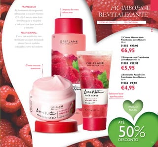 ባ Limpeza com Framboesa
Love Nature 150 ml.
31303 €12,00
€5,95
ቤ Esfoliante Facial com
Framboesa Love Nature
50 ml.
31304 €9,00
€4,95
ቢ Creme Mousse com
Framboesa Love Nature
50 ml.
31302 €13,00
€6,95
PELE NORMAL
As framboesas são revigorantes,
refrescantes e ricas em Vitamina
C, E e B. O extrato deste fruto
vermelho ajuda a recuperar
a pele, para que ﬁque saudável
e radiante.
FRAMBOESA
REVITALIZANTE
PROMOÇÕES
PELE NORMAL:
É uma pele equilibrada, nem
demasiado seca nem demasiado
oleosa. Com os cuidados
adequados, é uma tez radiante.
Limpeza de rosto
refrescante
Esfoliante facial
aperfeiçoador
Creme mousse
suavizante
TODASAS IDADES
ATÉ
50%DESCONTO
125
FRAMBOESAS
PARA O
ROSTO
ቢ
ባ
ቤ
 
