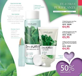 ቤ Máscara Facial de Argila
com Tea Tree Love Nature
50 ml.
30154 €9,00
€4,95
ቢ Stick Corretor com Tea
Tree Love Nature 4 g.
30155 €10,00
€4,95
PELE OLEOSATODASAS IDADES
TEA TREE
PURIFICANTE
PROMOÇÕES
ÓLEO DE TEA TREE,
com as suas propriedades
antimicrobianas, é conhecido por
ajudar a combater as borbulhas
e a puriﬁcar a pele.
PELE OLEOSA:
Fica brilhante e irregular, com poros
dilatados e borbulhas. Esta pele
necessita de um cuidado suavizante
e puriﬁcante, que ajude a manter
a tez livre de brilho.
Limpa os
poros
Refrescante
espuma de limpeza
para rosto
ባ Gel de Limpeza com Tea
Tree Love Nature 150 ml.
30153 €12,00
€5,95
ATÉ
50%DESCONTO
127
PARA O
ROSTO
ቢ
ባ
ቤ
Corretor 2 em 1:
a parte verde
combate as
borbulhas, a parte
bege disfarça-as
 