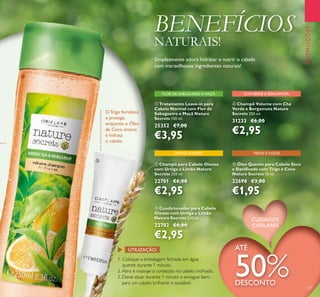129
ቦ Óleo Quente para Cabelo Seco
e Daniﬁcado com Trigo e Coco
Nature Secrets 15 ml.
22698 €3,00
€1,95
ባ Champô para Cabelo Oleoso
com Urtiga e Limão Nature
Secrets 250 ml.
22701 €6,00
€2,95
ቢ Tratamento Leave-in para
Cabelo Normal com Flor de
Sabugueiro e Maçã Nature
Secrets 150 ml.
25352 €7,00
€3,95
ብ Champô Volume com Chá
Verde e Bergamota Nature
Secrets 250 ml.
31233 €6,00
€2,95
ቤ Condicionador para Cabelo
Oleoso com Urtiga e Limão
Nature Secrets 250 ml.
22702 €6,00
€2,95
URTIGA E LIMÃO TRIGO E COCO
CHÁVERDE E BERGAMOTAFLOR DE SABUGUEIRO E MAÇÃ
1. Coloque a embalagem fechada em água
quente durante 1 minuto.
2. Abra e massaje o conteúdo no cabelo molhado.
3. Deixe atuar durante 1 minuto e enxague bem,
para um cabelo brilhante e saudável.
UTILIZAÇÃO:
O Trigo fortalece
e protege,
enquanto o Óleo
de Coco amacia
e hidrata
o cabelo.
PROMOÇÕES
ATÉ
50%DESCONTO
ብ
ቦ
CUIDADOS
CAPILARES
BENEFÍCIOS
NATURAIS!
Simplesmente adora hidratar e nutrir o cabelo
com maravilhosos ingredientes naturais!
 