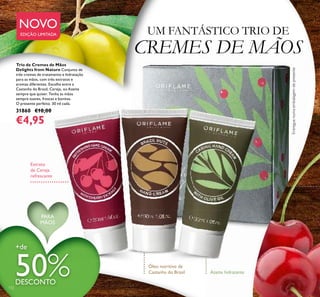 UM FANTÁSTICO TRIO DE
CREMES DE MÃOS
Entreguenumaembalagemdepresente
Extrato
de Cereja
refrescante
Óleo nutritivo de
Castanha do Brasil Azeite hidratante
Trio de Cremes de Mãos
Delights from Nature Conjunto de
três cremes de tratamento e hidratação
para as mãos, com três extratos e
aromas diferentes. Escolha entre a
Castanha do Brasil, Cereja, ou Azeite
sempre que quiser. Tenha as mãos
sempre suaves, frescas e bonitas.
O presente perfeito. 30 ml cada.
31860 €10,00
€4,95
+de
50%DESCONTO
132
PARA
MÃOS
NOVO
EDIÇÃO LIMITADA
 