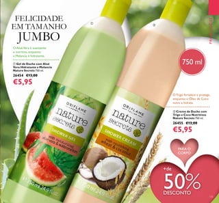 ባ Creme de Duche com
Trigo e Coco Nutritivos
Nature Secrets 750 ml.
26455 €13,00
€5,95
ቢ Gel de Duche com Aloé
Vera Hidratante e Melancia
Nature Secrets 750 ml.
26454 €13,00
€5,95
O Trigo fortalece e protege,
enquanto o Óleo de Coco
nutre e hidrata.
O AloéVera é suavizante
e nutritivo, enquanto
a Melancia é hidratante.
PROMOÇÕES
+de
50%DESCONTO
133
ቢ
ባ
FELICIDADE
EM TAMANHO
JUMBO
PARA O
CORPO
750 ml
 