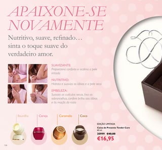 134
Caixa de Presente Tender Care
60 ml.
30999 €40,00
€16,95
Baunilha Cereja Caramelo Coco
EMBELEZA:
Suaviza as cutículas secas, ﬁxa as
sobrancelhas, confere brilho aos lábios
e às maçãs do rosto
NUTRITIVO:
Hidrata e suaviza os lábios e a pele seca
SUAVIZANTE:
Proporciona conforto e acalma a pele
irritada
APAIXONE-SE
NOVAMENTE
Nutritivo, suave, reﬁnado…
sinta o toque suave do
verdadeiro amor.
EDIÇÃO LIMITADA
 