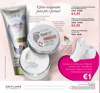 ቢ Creme para Calcanhares Gretados
Feet Up Advanced 75 ml.
21889 €13,00
€4,95
ባ Máscara Intensiva para Pés Secos
e Cansados Feet Up Advanced 100 ml.
22689 €13,00
€4,95
ቤ Meias para Hidratação
Tamanho único.
16675 €6,00
Repara e alivia calcanhares gretados.
Resultados visíveis em 3 dias*.
Melhoria total dos calcanhares
gretados em 7 dias*
*
Testadoem10pessoascomcalcanharesgretados
Deixe atuar durante
a noite para hidratar,
nutrir e suavizar
pés secos,
cansados
e doridos.
Coloque as meias e
descanse durante
20 minutos. Para
melhores resultados,
durma com as meias
calçadas.
Efeito revigorante
para pés e pernas!ቢ
ባ
ቤ
Catalogue22016(14/01–03/022016)
Compre o Creme ou a Máscara
de Pés, com +de 60% de
desconto, e adquira as Meias
Hidratantes por apenas
€1
ORIFLAME PORTUGAL,
Apoio ao Cliente e Encomendas: (+351) 308 807 500
www.oriﬂame.pt
Este catálogo foi escrito conforme o novo acordo ortográﬁco.Todas as promoções
estão sujeitas ao stock existente. Produtos que se encontrem esgotados não
acumulam para valores mínimos pedidos em qualquer promoção. Promoções válidas
salvo erro tipográﬁco. Todas as promoções estão sujeitas ao stock existente.
© 2016 Oriﬂame Cosméticos, LDA
 