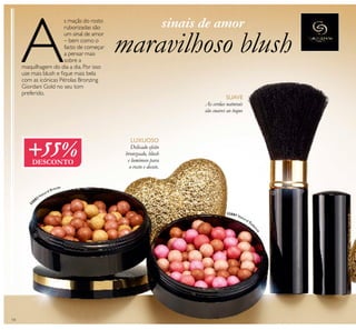 14
maravilhoso blushA
s maçãs do rosto
ruborizadas são
um sinal de amor
– bem como o
facto de começar
a pensar mais
sobre a
maquilhagem do dia a dia. Por isso
use mais blush e ﬁque mais bela
com as icónicas Pérolas Bronzing
Giordani Gold no seu tom
preferido.
Delicado efeito
bronzeado, blush
e luminoso para
o rosto e decote.
LUXUOSO
SUAVE
As cerdas naturais
são suaves ao toque
ቢ
ባ
3
2082 Natural Bronze
32081 Natural Rad
iance
+55%DESCONTO
sinais de amor
 