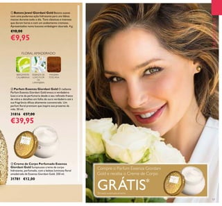 17
EMDESTAQUEEMDESTAQUE
ቤ Creme de Corpo Perfumado Essenza
Giordani Gold Sumptuoso creme de corpo
hidratante, perfumado, com a beleza luminosa ﬂoral
amadeirada de Essenza Giordani Gold. 250 ml.
31781 €12,00
ባ Parfum Essenza Giordani Gold O radiante
Parfum Essenza Giordani Gold evoca o verdadeiro
luxo e arte da perfumaria desde o seu reﬁnado frasco
de vidro e detalhes em folha de ouro verdadeiro até à
sua fragrância difusa altamente concentrada. Um
parfum ﬂoral premium que inspira aos prazeres da
vida. 50 ml.
31816 €57,00
€39,95
FLORAL AMADEIRADO
BERGAMOTA
CALABRIANA
ESSENZA DE
LUXO FLOR
DE
LARANJEIRA
MADEIRA
TOSCANA
ቢ Batons Jewel Giordani Gold Batons suaves
com uma poderosa ação hidratante para uns lábios
macios durante todo o dia. Tons clássicos e intensos
que duram horas e com um acabamento cremoso.
Apresentados numa luxuosa embalagem dourada. 4 g.
€18,00
€9,95
Compre o Parfum Essenza Giordani
Gold e receba o Creme de Corpo
GRÁTIS*
*
Enviado automaticamente
ቤ
 