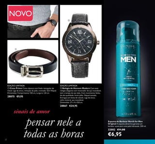 22
ቢ Cinto Primo Cinto clássico com ﬁvela retangular de
metal. Liga de zinco, imitação de pele, cromado. Sem Níquel.
Dimensões: Comprimento 120 cm, Largura: 2,8 cm.
28875 €9,95
ባ Relógio de Homem Modern Com este
relógio elegante com mostrador de aço inoxidável,
tem o tempo do seu lado. Com movimento Seiko,
de alta qualidade. Inclui pilha. Níquel testado.
Entregue em bolsa de veludo. Liga de zinco,
vidro mineral, aço inoxidável.
Dimensões: 27 x 4 x 0,8 cm.
28867 €24,95
sinais de amor
Espuma de Barbear North for Men
Original A espuma ultrarrica garante um
barbear suave para uma pele hidratada. 200 ml.
32002 €11,00
€6,95
pensar nele a
todas as horas
ቢ
ባ
EDIÇÃO LIMITADA EDIÇÃO LIMITADA
NOVO
 