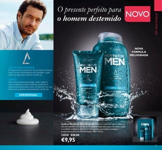 23
EMDESTAQUE
Coffret North for Men Original Melhore a rotina de higiene diária da
sua cara metade com um gel de limpeza de dupla ação para revitalizar a pele
e o cabelo, e bálsamo aftershave refrescante que suaviza, protege e
proporciona 24 horas de hidratação. 250 + 50 ml.
32018 €20,00
€9,95
NOVA
FÓRMULA
MELHORADA
NOVO
ARCTIC PRO DEFENCE:
O nosso icónico extrato de raiz da Sibéria Oriental,
que é rica em antioxidantes para proteger a pele
contra as agressões internas e externas.
ZINCO:
Este mineral essencial protege a pele, cabelo e
couro cabeludo contra os fatores ambientais e
danos provocados pelos raios UV, fazendo com que
tenha uma aparência rejuvenescida e toniﬁcada.
O presente perfeito para
o homem destemido
 
