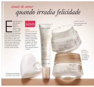 24
CREME DE DIA
CREME
DE NOITE
NOVO
O Sérum Concentrado
Optimals Even Out
é especíﬁco para ajudar
a reduzir a pigmentação
escura, pois contém
o Complexo Pro White
e SPF 15, para evitar
descolorações futuras.
Tenha uma pele luminosa
e radiante.
quando irradia felicidade
sinais de amor
E
stás tão bonita!
esta simples
palavras
fazem-na
ganhar o dia.
E não é difícil
transformar
a sua tez, se esta necessitar
de ser iluminada. Faça da
Optimals Even Out a sua
rotina diária e opte pelo
novo Sérum Concentrado,
sempre que necessita de
uma solução extra eﬁcaz
e solução iluminadora
de ação rápida da pele.
Creme de dia suave para
uma tez perfeita
Vai adorar
o tom uniforme
e a redução de
pigmentação
SÉRUM
CONCENTRADO
ቢ
ባ
ቤ
Para todos os tipos de pele
TODAS AS IDADES
Aplicad
or roll-on
 