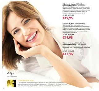 26
45+
Para a pele madura
É um nutriente antienvelhecimento derivado da Soja, que atua a nível genético.
Selecionado após quase uma década de pesquisa e colocado em partículas para uma
ação mais profunda, respondendo a todas as necessidades da pele madura.
GENISTEÍNA DE SOJA
ቤ Leite de Limpeza Multiações Time
Reversing SkinGenist™ Leite de limpeza
rejuvenescedor e maravilhosamente refrescante, com
genisteína de SOJA e agentes nutritivos. Deixa a pele
perfeitamente suave e radiante. 150 ml.
25261 €20,00
€12,95
ባ Creme de Noite Time Reversing
SkinGenist™ Esta poderosa fórmula
antienvelhecimento, com genisteinSOY
(genisteína da
SOJA) em partículas, prolonga a aparência jovem da
pele. A sua textura luxuosa nutre e renova a sua pele
durante a noite, melhora a sua irmeza e reduz
visivelmente as rugas. 50 ml.
24184 €35,00
€19,95
ቢ Creme de Dia com SPF 15 Time
Reversing SkinGenist™ A GenisteinSOY
(Genisteína da SOJA) pura, em partículas, atua sobre
os Beauty Genes™ (Genes de Beleza) da pele para a
ajudar a manter a sua irmeza, elasticidade, vitalidade
e juventude. Com SPF para proteger contra os
radicais livres e fotoenvelhecimento. 50 ml.
24181 €35,00
€19,95
 