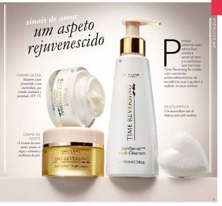 27
EMDESTAQUE
CREME DE
NOITE
CREME DE DIA
Mantém a pele
preenchida e com
elasticidade, que
irradia vitalidade e
juventude. SPF 15.
A textura luxuosa
nutre, atenua as
rugas e estimula a
resiliência da pele.
um aspeto
rejuvenescido
P
orque
sabemos que
adora icar
bonita e
sentir-se bem
e a coniança
que isso traz,
Time Reversing foi criada
com nutrientes
antienvelhecimento de
excelência, que a ajudam a
realizar os seus sonhos.
MULTILIMPEZA
Um maravilhoso leite de
limpeza para pele madura
ቢ
ባ
ቤ
sinais de amor
 
