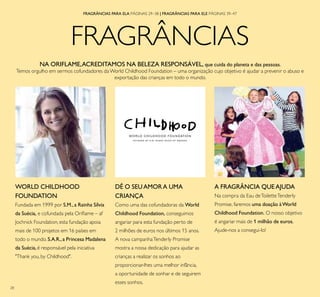 28
FRAGRÂNCIAS
FRAGRÂNCIAS PARA ELA PÁGINAS 29–38 | FRAGRÂNCIAS PARA ELE PÁGINAS 39–47
NA ORIFLAME,ACREDITAMOS NA BELEZA RESPONSÁVEL, que cuida do planeta e das pessoas.
Temos orgulho em sermos cofundadores daWorld Childhood Foundation – uma organização cujo objetivo é ajudar a prevenir o abuso e
exportação das crianças em todo o mundo.
DÊ O SEUAMOR A UMA
CRIANÇA
Como uma das cofundadoras da World
Childhood Foundation, conseguimos
angariar para esta fundação perto de
2 milhões de euros nos últimos 15 anos.
A nova campanhaTenderly Promise
mostra a nossa dedicação para ajudar as
crianças a realizar os sonhos ao
proporcionar-lhes uma melhor infância,
a oportunidade de sonhar e de seguirem
esses sonhos.
A FRAGRÂNCIA QUE AJUDA
Na compra da Eau deToiletteTenderly
Promise, faremos uma doação àWorld
Childhood Foundation. O nosso objetivo
é angariar mais de 1 milhão de euros.
Ajude-nos a consegui-lo!
WORLD CHILDHOOD
FOUNDATION
Fundada em 1999 por S.M., a Rainha Sílvia
da Suécia, e cofundada pela Oriﬂame – af
Jochnick Foundation, esta fundação apoia
mais de 100 projetos em 16 países em
todo o mundo. S.A.R.,a Princesa Madalena
da Suécia, é responsável pela iniciativa
"Thank you, by Childhood".
 