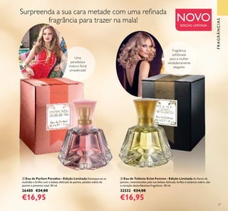 ባ
ቤ
37
ባ Eau de Parfum Paradise - Edição Limitada Destaque-se na
multidão e brilhe com a beleza delicada da peónia, pétalas subtis de
jasmim e pimenta rosa! 30 ml.
26480 €24,00
€16,95
ቤ Eau de Toilette Eclat Femme - Edição Limitada As ﬂores de
jasmim, reverenciadas pela sua beleza delicada, brilho e essência nobre, são
o coração desta fabulosa fragrância. 30 ml.
32532 €24,00
€16,95
Uma
paradisíaca
mistura ﬂoral
amadeirada!
NOVOEDIÇÃO LIMITADA
Fragrância
soﬁsticada
para a mulher
verdadeiramente
elegante
Surpreenda a sua cara metade com uma reﬁnada
fragrância para trazer na mala!
FRAGRÂNCIAS
 