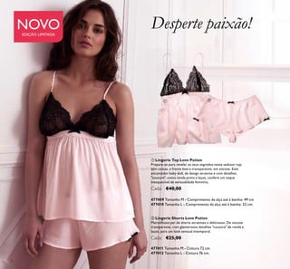 4
ቢ Lingerie Top Love Potion
Prepare-se para revelar os seus segredos neste sedutor top
sem costas, e frente leve e transparente, em viscose. Este
encantador baby doll, de design atraente e com detalhes
"couture", como renda preta e laços, confere um toque
inesquecível de sensualidade feminina.
Cada: €40,00
477409 Tamanho M - Comprimento da alça até à bainha: 49 cm
477410 Tamanho L - Comprimento da alça até à bainha: 52 cm.
ባ Lingerie Shorts Love Potion
Maravilhoso par de shorts atraentes e deliciosos. De viscose
transparente, com glamorosos detalhes "couture" de renda e
laços, para um look sensual intemporal.
Cada: €25,00
477411 Tamanho M - Cintura 72 cm.
477412 Tamanho L - Cintura 76 cm.
Desperte paixão!NOVOEDIÇÃO LIMITADA
ቢ ባ
 