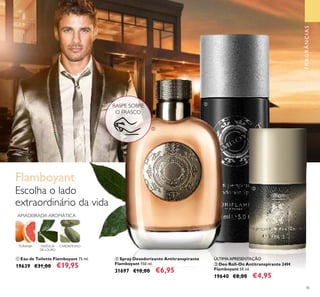 45
ቢ Eau de Toilette Flamboyant 75 ml.
19639 €31,00 €19,95 ቤ Deo Roll-On Antitranspirante 24H
Flamboyant 50 ml.
19640 €8,00 €4,95
ባ Spray Desodorizante Antitranspirante
Flamboyant 150 ml.
31697 €10,00 €6,95
TORANJA CARDAMOMO
Escolha o lado
extraordinário da vida
Flamboyant
AMADEIRADA AROMÁTICA
ESSÊNCIA
DE LOURO
RASPE SOBRE
O FRASCO
ቢ
ባ
ቤ
ÚLTIMA APRESENTAÇÃO
FRAGRÂNCIAS
 