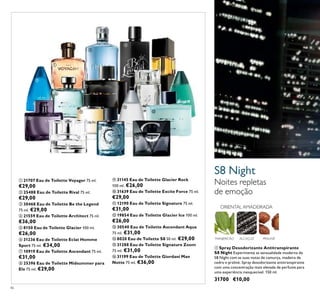 ቢ
ባ
46
S8 Night
Noites repletas
de emoção
ALCAÇUZ PRALINÉ
ORIENTAL AMADEIRADA
MANJERICÃO
ቢ Spray Desodorizante Antitranspirante
S8 Night Experimente as sensualidade moderna de
S8 Night com as suas notas de camurça, madeira de
cedro e praliné. Spray desodorizante antitranspirante
com uma concentração mais elevada de perfume para
uma experiência inesquecível. 150 ml.
31700 €10,00
ቢ 21707 Eau de Toilette Voyager 75 ml.
€29,00
ባ 25488 Eau de Toilette Rival 75 ml.
€29,00
ቤ 30468 Eau de Toilette Be the Legend
75 ml. €29,00
ብ 21559 Eau de Toilette Architect 75 ml.
€36,00
ቦ 8150 Eau de Toilette Glacier 100 ml.
€26,00
ቧ 31236 Eau de Toilette Eclat Homme
Sport 75 ml. €34,00
ቨ 10919 Eau de Toilette Ascendant 75 ml.
€31,00
ቩ 25396 Eau de Toilette Midsummer para
Ele 75 ml. €29,00
ቪ 31145 Eau de Toilette Glacier Rock
100 ml. €26,00
ቫ 31639 Eau de Toilette Excite Force 75 ml.
€29,00
ቭ 12190 Eau de Toilette Signature 75 ml.
€31,00
ቮ 19854 Eau de Toilette Glacier Ice 100 ml.
€26,00
ቯ 30540 Eau de Toilette Ascendant Aqua
75 ml. €31,00
ተ 8020 Eau de Toilette S8 50 ml. €29,00
ቱ 31288 Eau de Toilette Signature Zoom
75 ml. €31,00
ቲ 31199 Eau de Toilette Giordani Man
Notte 75 ml. €36,00
ቨ
ቭ
ቮ
ብ
ቩ
ቤ
ቯ
ቪ
ቲ
ቧ
ቱ
ቫ
ተ
ቦ
 