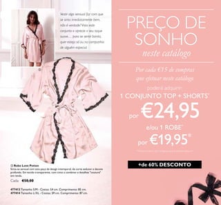 5
PREÇO DE
SONHO
neste catálogo
ቤ Robe Love Potion
Sinta-se sensual com esta peça de design intemporal, de corte sedutor e decote
profundo. Em tecido transparente, com cinto a combinar e detalhes "couture"
em renda.
Cada: €50,00
477413 Tamanho S/M - Costas: 54 cm. Comprimento: 85 cm.
477414 Tamanho L/XL - Costas: 59 cm. Comprimento: 87 cm.
Vestir algo sensual faz com que
se sinta imediatamente bem,
não é verdade? Vista este
conjunto e aprecie o seu toque
suave… para se sentir bonita,
quer esteja só ou na companhia
de alguém especial.
poderá adquirir:
1 CONJUNTO TOP + SHORTS*
por €24,95
e/ou 1 ROBE*
por €19,95*
*Deverá indicar o(s) código(s) que pretende adquirir
Por cada €15 de compras
que efetuar neste catálogo
ቤ
+de 60% DESCONTO
 