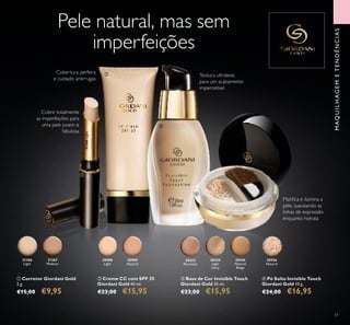 51
30556
Natural
30989
Natural
30988
Light
ብ Pó Solto Invisible Touch
Giordani Gold 10 g.
€24,00 €16,95
ቢ Corretor Giordani Gold
2 g.
€15,00 €9,95
ባ Creme CC com SPF 35
Giordani Gold 40 ml.
€23,00 €15,95
31366
Light
31367
Medium
30422
Porcelain
30424
Light
Ivory
30426
Natural
Beige
ቤ Base de Cor Invisible Touch
Giordani Gold 30 ml.
€23,00 €15,95
Pele natural, mas sem
imperfeições
Cobre totalmente
as imperfeições para
uma pele jovem e
fabulosa
Matiﬁca e ilumina a
pele, suavizando as
linhas de expressão
enquanto hidrata
Textura ultraleve,
para um acabamento
impercetível
ቢ
ቤ
ባ
ብ
MAQUILHAGEMETENDÊNCIAS
31366Light
Cobertura perfeira
e cuidado antirrugas
 
