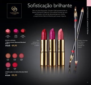 53
31381
Nude
31382
Coral
31383
Rose
31384
Pink
31385
Red
ባ Delineador de Lábios Giordani Gold
1,6 g.
€13,00 €8,95
ቢ Batom Iconic Diamond Giordani
Gold 4 g.
€16,00 €9,95
32264
Crystallised
Pink
32266
Shimmering
Ruby
32265
Frosted
Fuchsia
Soﬁsticação brilhante
Realça o formato
dos lábios e
prolonga a
duração do
batom.
EDIÇÃO LIMITADA Tons
exclusivos e
cintilantes para
os lábios
Para um look fascinante, Giordani Gold apresenta-lhe os
Batons Diamond Collection. Esta edição limitada de tons
soﬁsticados, com pó de diamante genuino, dá-lhe
a experimentar lábios brilhantes para causar impacto.
32264CrystallisedPink
32265FrostedFuchsia
32266ShimmeringRuby
31385Red
MAQUILHAGEMETENDÊNCIAS
ቢ
ባ
 