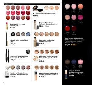 54
GIORDANI GOLD
32066
Bianca
Nude
32067
Soft
Pink
32068
Pink
Carat
32070
Gentle
Lilac
32072
Passionate
Red
32069
Tea
Rose
32071
Tempting
Violet
32073
Noble
Burgundy
Verniz Intense Shine Giordani
Gold Verniz com brilho intenso e cor rica
e deﬁnida, disponível em vários tons
glamorosos. 8 ml.
€15,00 €9,95
Batom com SPF 15 Iconic
Giordani Gold 4 g.
€16,00
Lápis de Olhos Giordani Gold
1,8 g.
€14,00
31401
Black
31402
Brown
31403
Charcoal
Grey
31404
Midnight
Blue
32048
Light
Rose
32049
Light
Ivory
32050
Rose
Beige
32051
Natural
Beige
Base de Cor Age Defying
Giordani Gold 30 ml.
€24,00
32047
Porcelain
Base para Maquilhagem
Perfecting Giordani Gold 30 ml.
32058 €18,00
32262
Royal
Blue
32263
Hypnotic
Pearl
32261
Taupe
Satin
Verniz de Unhas Double
Shine Giordani Gold 8 ml.
€14,00
30992
Frosted
White
30993
Gold
Sparkle
30994
Shimmering
Grey
30995
Crystal
Taupe
30996
Bronzed
Burgundy
Sombra de Olhos em Creme
Luminous Giordani Gold 4,5 g.
€17,00
Máscara de Pestanas Luscious
Volume Giordani Gold 8 ml.
€18,00
26894
Porcelain
26895
Light
Ivory
26896
Rose
Ivory
26897
Natural
Beige
26898
Amber
Beige
Base de Cor Compacta com SPF
15 Age Defying Giordani Gold
10 g.
€25,00
Base Mineral de Longa Duração
com SPF 15 Giordani Gold 30 ml.
€22,00
Pó Compacto Sheer Giordani Gold 9 g.
€24,00
31151
Black
31809
Natural
31808
Light
32057
Translucent
30445
Satin
Beige
30446
Creamy
Nude
30447
Pink
Nude
30448
Pearly
Pink
30449
Rose
Petal
30456
Muted
Plum
30457
Lavender
Lustre
30458
Copper
Shine
30459
Cherry
Love
30455
Red
Fatale
30450
Peach
Pink
30454
True
Red
30451
Lucent
Pink
30453
Fuchsia
Divine
30452
Raspberry
Blush
31802
Porcelain
31803
Light
Rose
31804
Light
Ivory
31805
Rose
Beige
31806
Natural
Beige
EDIÇÃO LIMITADA
 