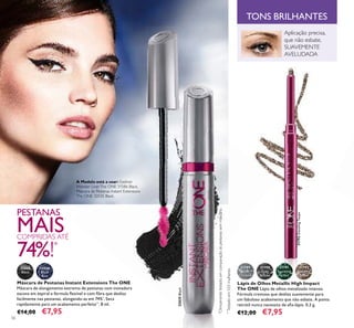 56
*
Clinicamentetestadoemcomparaçãoàspestanassemmáscara.
Máscara de Pestanas Instant Extensions The ONE
Máscara de alongamento extremo de pestanas com inovadora
escova em espiral e fórmula ﬂexível e com ﬁbra que desliza
facilmente nas pestanas, alongando-as em 74%*
. Seca
rapidamente para um acabamento perfeito**
. 8 ml.
€14,00 €7,95
PESTANAS
MAISCOMPRIDAS ATÉ
74%!*
32035Black
31789
Silver
Chrome
31790
Grey
Smoke
31791
Sparkling
Green
31792
Dazzling
Taupe
Lápis de Olhos Metallic High Impact
The ONE Lápis de olhos metalizado intenso.
Fórmula cremosa que desliza suavemente para
um fabuloso acabamento que não esbate. A ponta
retrátil nunca necessita de aﬁa-lápis. 0,3 g.
€12,00 €7,95
32035
Black
32036
Black
Blue
**
Testadoem103mulheres.
Aplicação precisa,
que não esbate,
SUAVEMENTE
AVELUDADA
TONS BRILHANTES
31792DazzlingTaupe
A Modelo está a usar: Eyeliner
Wonder LinerThe ONE 31586 Black,
Máscara de Pestanas Instant Extensions
The ONE 32035 Black.
 