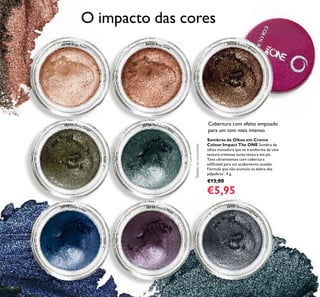 30744 Beige Pearl
30745 Rose Gold
30746 Golden Brown
30747 Olive Green
30748 Petroleum Shine
30749 Deep Indigo
30750 Intense Plum
30751 Shimmering Stee
l
Sombras de Olhos em Creme
Colour Impact The ONE Sombra de
olhos inovadora que se transforma de uma
textura cremosa numa textura em pó.
Tons ultraintensos com cobertura
ediﬁcável para um acabamento ousado.
Fórmula que não acumula na dobra das
pálpebras*
. 4 g.
€13,00
€5,95
Cobertura com efeito empoado
para um tom mais intenso
*
Testadonoconsumidor
O impacto das cores
58
 