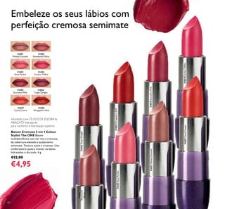 60
Infundido com ÓLEOS DE JOJOBA &
ABACATE hidratante
para conforto e hidratação superior
Batom Cremoso 5 em 1 Colour
Stylist The ONE Batom
multibenefícios com cor rica e cremosa,
de cobertura elevada e acabamento
semimate. Textura suave e cremosa. Uso
confortável e ajuda a manter os lábios
hidratados o dia todo. 4 g.
€12,00
€4,95
Embeleze os seus lábios com
perfeição cremosa semimate
31651
Melted Caramel
31652
Rosewood Matte
31653
Rose Parfait
31654
Fuchsia Toffee
31655
Succulent Pink
31656
Taupe Delight
31657
Coral Creme
31658
Wrapped in Red
31657CoralCreme
31651MeltedCaramel
31652
Rosewood
Matte
31653RoseParfait
31654FuchsiaToffee
31655SucculentPink
31656TaupeDelight
31658WrappedinRed
 