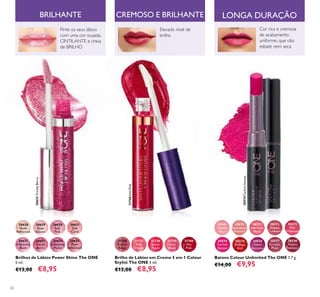 62
Brilho de Lábios em Creme 5 em 1 Colour
Stylist The ONE 5 ml.
€13,00 €8,95
31736
French
Beige
31737
Pink
Charm
31738
Sweet
Peach
31739
Rose
Blush
31740
Hot
Pink
30628
Nude
Reﬂection
30629
Rose
Glacier
30630
Soft
Pink
30631
Soft
Coral
30632
Iridescent
Blush
30633
Trendy
Berry
30634
Luminous
Violet
30635
Plum
Dimension
Brilhos de Lábios Power Shine The ONE
5 ml.
€13,00 €8,95
30569
Inﬁnite
Rose
30570
Rosewood
Eternity
30571
Absolute
Blush
30572
Always
Cranberry
30573
Pink
Unlimited
30574
Fuchsia
Excess
30575
Endless
Red
30576
Violet
Extreme
30577
Forever
Plum
30578
Mocha
Intensity
Batons Colour Unlimited The ONE 1,7 g.
€14,00 €9,95
BRILHANTE
Pinte os seus lábios
com uma cor ousada,
CINTILANTE e cheia
de BRILHO
Cor rica e cremosa
de acabamento
uniforme, que não
esbate nem seca
Elevado nível de
brilho
CREMOSO E BRILHANTE
31740HotPink
30574FuchsiaExcess
30633TrendyBerry
LONGA DURAÇÃO
 