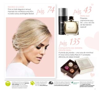 7
RECRIE O LOOK
Crie um look elegante e sensual
inspirado nos românticos anos 60 e
no estilo icónico de Bridgitte Bardot!
pág. 74
pág. 135
pág. 43PARA ELE
Presentes
inspiracionais para
Ele – crie o seu Dia
de SãoValentim
especial!
CONJUNTO DE OFERTA
GELEIA REAL
A prenda das prendas – uma caixa de miminhos!
A nossa icónica Geleia Real em 4 variedades
diferentes, de edição limitada!
Para saber mais sobre a política
da Oriﬂame relativamente ao
bem-estar dos animais, por
favor visite: www.oriﬂame.pt
Através da nossa colaboração com a
Rainforest Alliance, garantimos que
todo o papel nos nossos
catálogos é oriundo de ﬂorestas
geridas de forma sustentável.
A Oriﬂame tem orgulho em fazer parte da
Associação deVenda Direta, reﬂetindo-se
no nosso compromisso de manter sempre
a mais elevada ética proﬁssional.
Acreditamos de tal forma na qualidade dos
nossos produtos que damos uma garantia
100% satisfação.Caso não esteja
totalmente satisfeito com o seu produto,
poderá devolvê-lo no prazo de 30 dias e
devolveremos a totalidade do dinheiro.
 