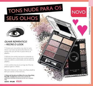 ብ
71
ብ Paleta de Sombras de Olhos For your Eyes Only
Very Me - Lovely Paleta de 8 sombras de olhos de
acabamento acetinado em bonitos tons de rosa e castanho.
4,8 g.
32518 €15,00 €9,95
OLHAR ROMÂNTICO
– RECRIE O LOOK
1. Comece com uma sombra mais clara no canto
interior e por baixo da sobrancelha.Adicione uma
sombra mais clara até meio na parte interior da
pálpebra.
2.Adicione uma sombra mais escura, começando na
parte exterior para a interior. Use a sombra castanha
mate para esfumar a extremidade acima da dobra da
pálpebra.
3. Use a sombra mais escura ao longo das linhas das
pestanas superior e inferior.
Não tenha medo de usar muitas cores. Basta esbatê-las
bem para suavizar a mistura de tons.
NOVO
MAQUILHAGEMETENDÊNCIAS
 