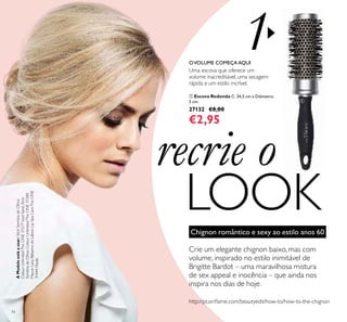 1
74
recrie o
LOOK
ቢ Escova Redonda C: 24,5 cm x Diâmetro:
5 cm.
27132 €8,00
€2,95
Chignon romântico e sexy ao estilo anos 60
Crie um elegante chignon baixo, mas com
volume, inspirado no estilo inimitável de
Brigitte Bardot – uma maravilhosa mistura
de sex appeal e inocência – que ainda nos
inspira nos dias de hoje.
Uma escova que oferece um
volume inacreditável, uma secagem
rápida e um estilo incrível.
OVOLUME COMEÇAAQUI
ቢ
AModeloestáausar:StickSombradeOlhos
ColourUnlimitedTheONE31577IcedSand,Stick
SombradeOlhosColourUnlimitedTheONE31580
MauveLava,BálsamodeLábiosLipSpaCareTheONE
31444Nude.
http://pt.oriﬂame.com/beautyedit/how-to/how-to-the-chignon
 