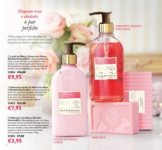 8
A Rosa elegante e feminina aliada ao
precioso Sândalo juntaram-se num luxuoso
bouquet que delicia e acalma os sentidos.
ቤ Sabonete com Rosa e Sândalo
Essense&Co. Sabonete perfumado com óleos
essenciais naturais e nutritiva manteiga de karité,
que delicia os sentidos com um bouquet sensual
de rosa e sândalo. Limpa delicadamente a pele,
enquanto a deixa suavemente perfumada.
Dermatologicamente testado. 150 g.
31855 €7,00
€3,95
ባ Sabonete Líquido de Mãos com Rosa
e Sândalo Essense&Co. Sabonete líquido de
mãos com um aroma agradável, infundido com
óleos essenciais naturais de rosa e sândalo.
Suave para uma utilização diária.
Dermatologicamente testado. 300 ml.
31853 €12,00
€7,95
ቢ Loção de Mãos e Corpo com Rosa e
Sândalo Essense&Co. Loção hidratante de
mãos e corpo com óleos essenciais de rosa e
sândalo, que mimam a pele, perfumando-a
delicadamente com a sensualidade da rosa e do
sândalo. Dermatologicamente testado. 300 ml.
31854 €16,00
€9,95
ቢ
ባ
ቤ
SABONETE
SABONETE LÍQUIDO
PARA MÃOS
LOÇÃO DE MÃOS E
CORPO
Elegante rosa
e sândalo:
o par
perfeito
 