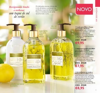 9
Os delicados aromas cítricos do
Limão &Verbena combinam na
perfeição, trazendo-lhe uma dose
fresca e revitalizante do verão
durante todo o ano.
ባ Sabonete Líquido para Mãos
com Limão e Verbena
Essense&Co Sabonete de mãos
líquido e de aroma vibrante, que
hidrata e perfuma delicadamente a
pele, com Limão e Verbena
revigorantes. Hidratante e suave o
suﬁciente para usar todos os dias.
Dermatologicamente testado. 300 ml.
31850 €12,00
€7,95
ቢ Loção para Mãos e Corpo
com Limão e Verbena
Essense&Co Loção hidratante para
mãos e corpo, que deixa a pele suave,
preenchida e delicadamente
perfumada, com Limão e Verbena
revigorantes. Dermatologicamente
testado. 300 ml.
31851 €16,00
€9,95
ቤ Gel de Banho de Limão e
Verbena Essense&Co Gel de
duche hidratante suave o suﬁciente
para usar todos os dias. Enriquecido
com hidratantes que deixam a pele
suave e perfumada, com notas
refrescantes de Limão e Verbena.
Dermatologicamente testado. 300 ml.
31852 €15,00
€8,95
EMDESTAQUE
ቢ
ባ
ቤ
LOÇÃO DE MÃOS
E CORPO
GEL DE
BANHO
SABONETE
LÍQUIDO
PARA
MÃOS
Revigorante limão
e verbena:
um toque de sol
de verão
NOVO
 
