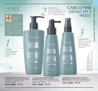 3
1
2
91
ቤ Densiﬁcador Capilar Neoforce HairX
Advanced O spray densiﬁcador e condicionador dá
volume intenso para uma textura mais forte*
. 150 ml.
31142 €12,00 €7,95
ባ Tónico Capilar NeoForce HairX
Advanced O tónico capilar avançado estimula o
crescimento capilar para um cabelo mais espesso em
apenas 3 meses**
. 100 ml.
31141 €14,00 €9,95
ቢ Champô Neoforce HairX Advanced
Champô diário com Células Estaminais Vegetais
para restaurar a vitalidade ao cabelo
enfraquecido. 200 ml.
31140 €10,00 €6,95
1. LIMPAR
O excesso de oleosidade
e resíduos ambientais
do cabelo e do couro
cabeludo*
2. ESTIMULAR
Aplique com massagem no
couro cabeludo limpo duas vezes
por dia. O cabelo pode estar
seco ou molhado. Não enxague!
3. DENSIFICAR
Aplique o spray no cabelo
húmido e penteie como
habitual. Dica: Seque
com o secador para um
volume extra.
CABELO MAIS
DENSO EM 3
MESES**
ቢ
ባ
ቤ
**
Clinicamentetestadoemhomensemulheres
*
Autoavaliaçãode85homense
mulherescomcabeloenfraquecidoque
usaramagamacompleta
"A tecnologia NeoForce contém
ingredientes ativos patenteados
clinicamente comprovados
para estimular o crescimento
do cabelo, enquanto o extrato
de Células Estaminais de Maçã
tem resultados comprovados
no atraso dos sinais de queda
de cabelo."
TECNOLOGIA
INOVADORA
NEOFORCE
CUIDADOSDOCORPOECAPILARES
 
