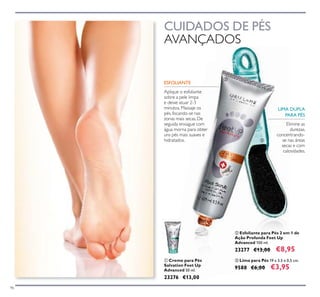 96
ቢ Creme para Pés
Salvation Feet Up
Advanced 50 ml.
23276 €13,00
ቤ Lima para Pés 19 x 3,5 x 0,5 cm.
9588 €6,00 €3,95
ባ Esfoliante para Pés 2 em 1 de
Ação Profunda Feet Up
Advanced 100 ml.
23277 €13,00 €8,95
CUIDADOS DE PÉS
AVANÇADOS
ESFOLIANTE
Aplique o esfoliante
sobre a pele limpa
e deixe atuar 2-3
minutos. Massaje os
pés, focando-se nas
zonas mais secas. De
seguida enxague com
água morna para obter
uns pés mais suaves e
hidratados.
Elimine as
durezas,
concentrando-
se nas áreas
secas e com
calosidades.
ቢ
ባ
ቤ
LIMA DUPLA
PARA PÉS
 