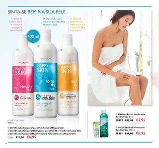 ቢ
98
ቢ Máscara Facial Puriﬁcante
Swedish Spa 50 ml.
20372 €12,00 €7,95
ባ Gel de Duche Estimulante
Swedish Spa 200 ml.
18481 €11,00 €6,95
SINTA-SE BEM NA SUA PELE
O Óleo de Sésamo
hidrata e suaviza a Pele
Normal - Seca
O Óleo de
Linhaça ajuda
a suavizar e
proteger a
Pele Sensível
O Óleo de
Sementes de
Abóbora nutre
e amacia a Pele
Extrasseca
400 ml
ቢ
ባ
ቤ
ባ
LOÇÃO DE CORPO
400 ml.
ቢ 23729 Loção Corporal para Pele Sensível Happy Skin
ባ 23730 Loção Corporal Hidratante para Pele Normal/Seca Happy Skin
ቤ 23733 Leite Corporal Nutritivo para Pele Extrasseca Happy Skin
Cada: €11,00 €6,95
 