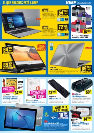 Pack Select
maletí + ratolí USB
Antivirus Norton
Security Deluxe SYM283
- La millor protecció per a dispositius iOS,
Android, PC o Mac
Suport
tablet universal per
al cotxe EVI492
- Enganxa la tablet al respatller del seient del
cotxe - Mantingues entretinguts als teus fills!
Teclado K120 LOG735
- Un teclat USB que permet escriure
còmodament durant molt de temps
SAI iPlug 600 RIE30
- Compacte i ergonòmic - 5 preses protegides
contra els talls de subministrament - 3 preses
protegides contra sobretensions - Bateries
substituïbles - Interfície USB
MediaPad T3 HUA133
- Processador Quad Core™ a 1.4 GHz - 2 GB de memòria
RAM - 16 GB de memòria interna - Càmera frontal i
posterior - Xassís metàl·lic - Batería de llarga durada
- Sistema Operatiu Android 7.0
UX330UA ASK4651
- Processador Intel® Core™ i5-7200U a 2.5 GHz - Windows 10 - 8 GB
de memòria RAM DDR4 - 256 GB SSD - 1,2 Kg de pes
EVI494
EVI495
EVI496
34’99€ 59€
13.3”LED
DE 9”A10.1”
9.6”IPS
5 EQUIPS
NOMÉS DE L’1
AL 8 DE JULIOL!
199’99€
59’99€
16’99€
10QUOTES·169’90€
/MES
89’90€
10QUOTES·899€
/MES
Office
Home & Student 2016 MIC1431
ESTALVIA AL COMPRAR-LO
AMB EL TEU PC O PORTÀTIL.
EMPORTA-TE’L PER
149€ 129€
F541UJ ASK4640
- Processador Intel® Core™
i7-7500U a 2.7 GHz - Windows 10
- 8 GB de memòria RAM DDR4
- 1 TB de disc dur - Targeta gràfica
NVIDIA® GeForce® 920M 2GB
72’90€
10QUOTES·729€
/MES
14”HDTÀCTIL
TABLET O
PORTÀTIL?
89’90€
10QUOTES·899€
/MES
64’90€
10QUOTES·649€
/MES
16’90€
DE 15.4”A16”
14’99€
EMPORTA’T DE REGAL*
UN PATINET ELEMENTS
(valorat en 29,90€)
*Consulta condicions a la botiga
F541UJ ASK4668
- Processador Intel® Core™
i3-6006U a 2.0 GHz - Windows 10
- 8 GB de memòria RAM DDR4
- 1 TB de disc dur - Targeta gràfica
NVIDIA® GeForce® 920M 2GB
54’90€
10QUOTES·549€
/MES
15.6”LED
12’90€
EL QUE BUSQUES ESTÀABEEP
 