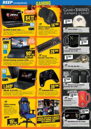NW1346
NW1696/1967
NW1628
29’99€
17’99€
9’95€
15.6”FHD
15.6”FHD
ANTIBRILLANTOR IPS
15.6”FHD
MOTXILLAIAURICULARS
STEELSERIES DE REGAL
(valorat en 80€)
CABLE HDMI,
AURICULARS +
MICRO I ESTORETA
XXL DE REGALO
(valorat en 75€)
199’99€
1.199’99€
84’90€
10QUOTES·849€
/MES
90€
10QUOTES·900€
/MES
15€
10QUOTES·150€
/MES
S ’ A P R O P A L ’ E S T I U
Gorra Stark NW1695
- Protegeix el teu cap i llueix gorra... tu que pots!
Tassa Jurament
Guàrdia de la Nit NW1401
- Tassa de ceràmica amb el jurament de la Guàrdia de la Nit
Pin Mà del Rei NW1781
- Rèplica del pin de la Mà del Rei que apareix a la sèrie de TV
Samarreta Jurament
Guàrdia de la Nit NW1628
- Samarreta negra de la Guàrdia de la Nit amb el seu jurament
Gerra
Lannister NW1346
- Gerra de vidre de fons vermell,
amb emblema giratori en 3D de
l’escut dels Lannister
9’95€
9’95€
9’95€
ARACOMENÇALA
TEVAGUÀRDIA
POSA-TE-LA…
AQUESTANIT I
TOTES LES QUE
ESTIGUIN PER
VENIR!
17’99€
19’95€
UN LANNISTER SEMPRE
PAGALES SEVES BEGUDES
COMPRA QUALSEVOL D’AQUESTS
PRODUCTES GAMING I EMPORTA’T
UN D’AQUESTS JOCS*
*Consulta condicions i la llista completa de
videojocs a la botiga BEEP o a www.beep.es
GL62M 7RD MSI1393
- Processador Intel® Core™ i7-7700HQ a 2.8 GHz - 8 GB de memòria RAM
DDR4 - 1 TB de disc dur - Targeta gràfica NVIDIA® GeForce® GTX 1050 2 GB
GDDR5 - Teclat SteelSeries
Portàtil Gaming Leviatan 1060 NTW28083
- Processador Intel® Core™ i7-6370HQ a 3.5 GHz - Windows 10 - 8 GB de
memòria RAM DDR4 - 120 GB de SSD - Targeta gràfica NVIDIA® GeForce®
GTX 1060 6 GB GDDR5 - Teclat retroil·luminat - Altaveus ONKYO 2.0
GL553VD ASK4669
- Processador Intel® Core™ i7-7700HQ a 2.8GHz - Windows 10 - 8 GB de
memòria RAM DDR4 - 1 TB de disc dur - Targeta gràfica NVIDIA® GeForce®
GTX 1050 4 GB DDR5 - Teclat retroil·luminat RGB
Ratolí Gaming
Virus v. 2017 NW1038
- Versió 2017 de l’aclamat ratolí Virus - 7 botons
programables - Retroil·luminat i amb efecte
breathing en 7 colors - Contrapesos de 20 grams
- Superfície extra lliscant
Teclat
mecànic Titan Plus NW891
- Semi-mecànic, retroil·luminat en 7 colors, amb
efecte breathing i 3 configuracions de brillantor
- Configurable per software (inclòs) - Dues maneres
d’ús (gaming i normal) - Macros configurables
- 19 botons específics gaming
Gamepad EVO NW1051
- Gamepad sense fils - Bateria de 500 mAh - 2 skins
intercanviables incloses - Suport per a mòbils de fins
a 6” incorporat - Compatible amb Android, iOS i PC
Cadira Gaming
Throne NW915
- Estructura de metall - Alta
qualitat de materials - Ajustaments
d’alçada i flexibilitat en respatller i
reposabraços - Inclinació ajustable
- Suporta fins a 150 kg - Inclou
coixins d’esquena i coll
14'99€
29'99€
39'99€
1.049€
29’99€
Bandolera Joc de Trons
- En el Joc de Trons: guanyes o mors - A la vida real pots portar
les teves coses en aquesta bandolera unisex amb motius basats
en la sèrie de TV
NW1696 - Win-Die NW1697 - Winter
 