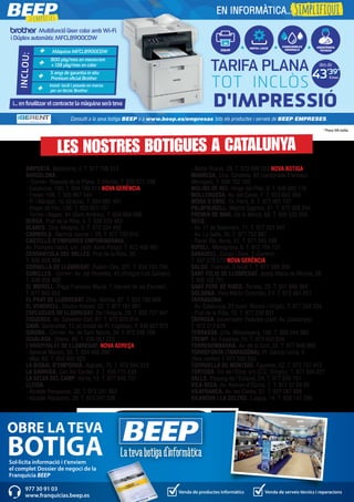 AMPOSTA. Barcelona, 4. T. 977 706 313
BARCELONA.
- -Corner- Baixada de la Plana, 3 (Horta). T. 933 571 798
- Casanova, 180. T. 934 198 814 NOVA GERÈNCIA
- Freser, 106. T. 935 667 544
- Pi i Margall, 15 (Gràcia). T. 934 885 401
- Roger de Flor, 138. T. 932 651 107
- Torres i Bages, 44 (Sant Andreu). T. 934 884 599
BERGA. Prat de la Riba, 5. T. 938 223 463
BLANES. Ctra. Malgrat, 5. T. 972 334 492
CAMBRILS. Rambla Jaume I, 29. T. 977 103 013
CASTELLÓ D’EMPÚRIES-EMPURIABRAVA.
Av. Pompeu Fabra, s/n, (edif. Xons Platja). T. 972 456 497
CERDANYOLA DEL VALLÈS. Prat de la Riba, 30.
T. 936 928 904
CORNELLÀ DE LLOBREGAT. Rubió i Ors, 207. T. 934 743 799
CUBELLES. -Corner- Av. del Penedès, 42 (Polígon Les Salines).
T. 938 950 462
EL MORELL. Plaça Francesc Macià, 1 (davant de les Escoles).
T. 977 843 052
EL PRAT DE LLOBREGAT. Ctra. Marina, 87. T. 933 700 908
EL VENDRELL. Doctor Robert, 32. T. 977 181 991
ESPLUGUES DE LLOBREGAT. De l’Alegria, 20. T. 933 727 947
FIGUERES. Av. Salvador Dalí, 87. T. 972 678 014
GAVÀ. Generalitat, 13 (al costat de Pl. Església). T. 936 627 970
GIRONA. -Corner- Av. de Sant Narcís, 34. T. 972 246 109
IGUALADA. Odena, 86. T. 938 053 225
L’HOSPITALET DE LLOBREGAT. NOVA ADREÇA
- General Manso, 33. T. 934 405 098
- Mas, 63. T. 934 492 423
LA BISBAL D’EMPORDÀ. Aigüeta, 75. T. 972 645 013
LA GARRIGA. Can Xic Corder, 2. T. 938 715 539
LA SELVA DEL CAMP. Horta, 13. T. 977 845 707
LLEIDA.
- Alcalde Porqueres, 28. T. 973 241 963
- Alcalde Recasens, 29. T. 973 247 338
- Bisbe Ruano, 28. T. 973 099 202 NOVA BOTIGA
MANRESA. Ctra. Cardona, 93 (cantonada Francesc
Moragas). T. 938 752 102
MOLINS DE REI. Verge del Pilar, 6. T. 936 682 176
MOLLERUSSA. Av. del Canal, 7. T. 973 603 364
MÓRA D’EBRE. Dr. Peris, 6. T. 977 401 707
PALAFRUGELL. Mestre Sagrera, 61. T. 972 308 244
PREMIÀ DE MAR. De la Mercè, 68. T. 938 535 056
REUS.
- Av. 11 de Setembre, 11. T. 977 331 947
- Av. La Salle, 35. T. 977 752 887
- Raval Sta. Anna, 41. T. 977 345 168
RIPOLL. Montgrony, 8. T. 972 704 131
SABADELL. Duran i Sors, 3 (Centre).
T. 937 270 572 NOVA GERÈNCIA
SALOU. Francolí, 5 local 1. T. 977 388 300
SANT FELIU DE LLOBREGAT. Josep Maria de Molina, 28.
T. 935 155 721
SANT PERE DE RIBES. Torreta, 25. T. 931 886 384
SOLSONA. Pere Màrtir Colomés, 2 F. T. 973 481 051
TARRAGONA.
- Av. Catalunya, 22 (cant. Rovira i Virgili). T. 977 234 204
- Prat de la Riba, 15. T. 977 230 831
TÀRREGA. Governador Padules (cant. Av. Catalunya).
T. 973 313 678
TERRASSA. Crta. Matadepera, 188. T. 938 544 980
TREMP. Av. Espanya, 15. T. 973 652 834
TORREDEMBARRA. Av. de la Sort, 33. T. 977 646 069
TORREFORTA (TARRAGONA). Pl. Garcia Lorca, 4.
(Nou centre) T. 977 550 555
TORROELLA DE MONTGRÍ. Figueres, 62. T. 972 757 413
TORTOSA. Eix de l’Ebre, s/n (C.C. Simply). T. 977 504 227
VALLS. Passeig de l’Estació, 24. T. 977 605 701
VILA-SECA. Av. Ramon d’Olzina, 7. T. 977 37 64 99
VILAFRANCA. Av. les Clotes, 37. T. 931 287 888
VILANOVA I LA GELTRÚ. L’aigua, 14. T. 938 141 296
Multifunció làser color amb Wi-Fi
i Dúplex automàtic MFCL8900CDW
Màquina MFCL8900CDW
INCLOU:
800 pàg/mes en monocrom
+ 138 pàg/mes en color
5 anys de garantia in situ
Premium oficial Brother
Instal·lació i posada en marxa
per un tècnic Brother
+
+
+
+
EQUIP
INSTAL·LACIÓ
CONSUMIBLES
ORIGINALS
TARIFA PLANA
D'IMPRESSIO
´
TOT INCLÒS
des de
ASSISTÈNCIA
TÈCNICA
43’39*
43’39*
i... en finalitzar el contracte la màquina serà teva
Consulti a la seva botiga BEEP o a www.beep.es/empresas tots els productes i serveis de BEEP EMPRESES.
EN INFORMÀTICA...Simplifiqui
Sol·licita informació i t'enviem
el complet Dossier de negoci de la
Franquícia BEEP
OBRE LA TEVA
BOTIGA
Venda de productes informàtics Venda de serveis tècnics i reparacions
977 30 91 03
www.franquicias.beep.es
LES NOSTRES BOTIGUES A CATALUNYA
*Preus IVA inclòs.
 